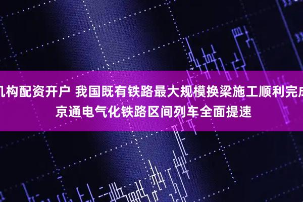 机构配资开户 我国既有铁路最大规模换梁施工顺利完成 京通电气化铁路区间列车全面提速