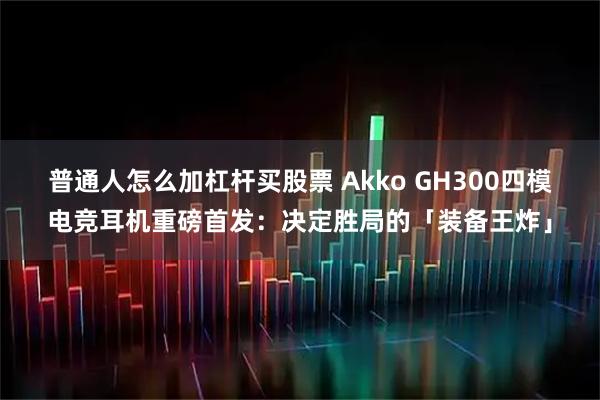 普通人怎么加杠杆买股票 Akko GH300四模电竞耳机重磅首发：决定胜局的「装备王炸」