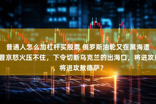 普通人怎么加杠杆买股票 俄罗斯油轮又在黑海遭打击，普京怒火压不住，下令切断乌克兰的出海口，将进攻敖德萨？
