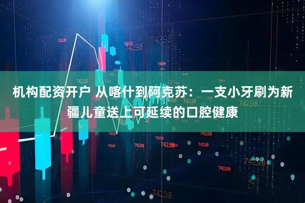 机构配资开户 从喀什到阿克苏：一支小牙刷为新疆儿童送上可延续的口腔健康