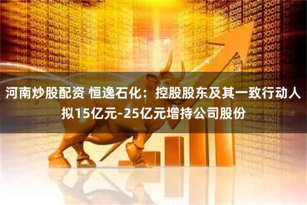 河南炒股配资 恒逸石化：控股股东及其一致行动人拟15亿元-25亿元增持公司股份