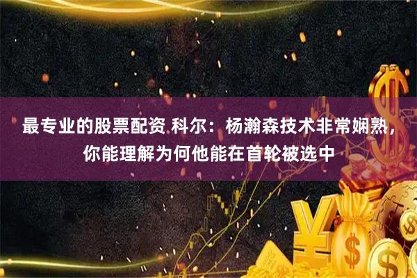 最专业的股票配资 科尔：杨瀚森技术非常娴熟，你能理解为何他能在首轮被选中