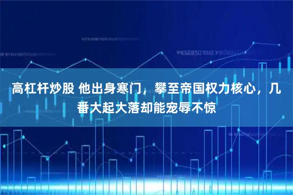 高杠杆炒股 他出身寒门，攀至帝国权力核心，几番大起大落却能宠辱不惊