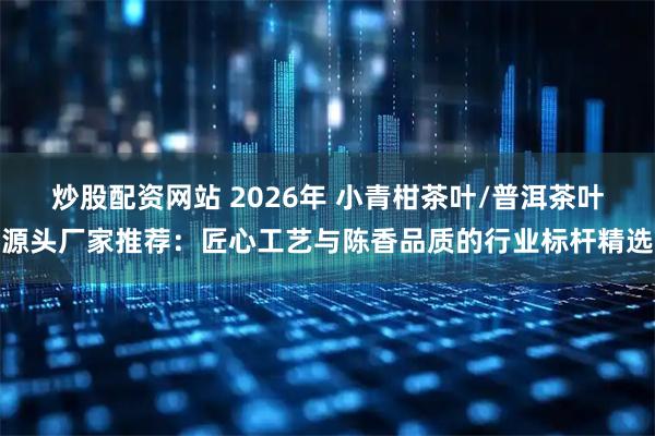 炒股配资网站 2026年 小青柑茶叶/普洱茶叶源头厂家推荐：匠心工艺与陈香品质的行业标杆精选