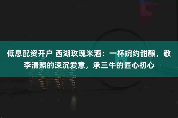 低息配资开户 西湖玫瑰米酒：一杯婉约甜酿，敬李清照的深沉爱意，承三牛的匠心初心