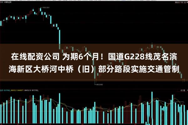 在线配资公司 为期6个月！国道G228线茂名滨海新区大桥河中桥（旧）部分路段实施交通管制