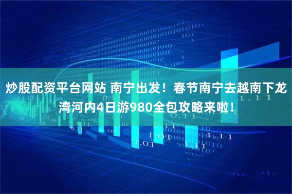 炒股配资平台网站 南宁出发！春节南宁去越南下龙湾河内4日游980全包攻略来啦！