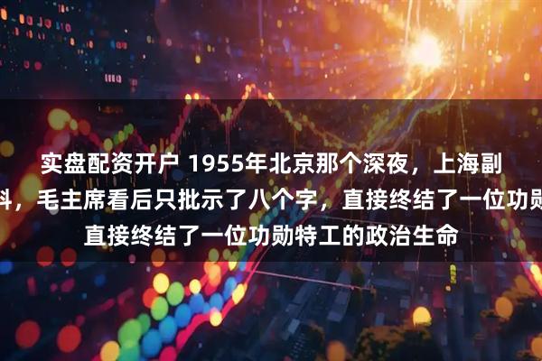 实盘配资开户 1955年北京那个深夜，上海副市长递交绝密材料，毛主席看后只批示了八个字，直接终结了一位功勋特工的政治生命