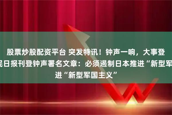 股票炒股配资平台 突发特讯！钟声一响，大事登场！人民日报刊登钟声署名文章：必须遏制日本推进“新型军国主义”