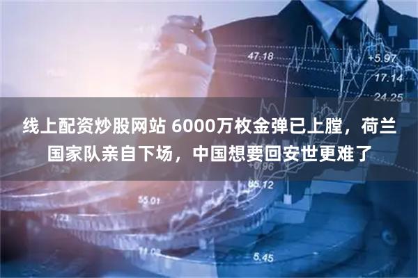 线上配资炒股网站 6000万枚金弹已上膛，荷兰国家队亲自下场，中国想要回安世更难了