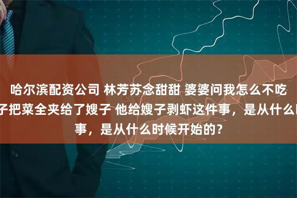哈尔滨配资公司 林芳苏念甜甜 婆婆问我怎么不吃饭我说你儿子把菜全夹给了嫂子 他给嫂子剥虾这件事，是从什么时候开始的？