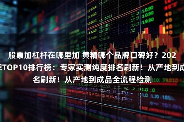 股票加杠杆在哪里加 黄精哪个品牌口碑好？2026优质黄精品牌TOP10排行榜：专家实测纯度排名刷新！从产地到成品全流程检测