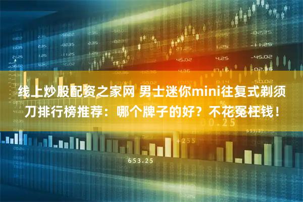 线上炒股配资之家网 男士迷你mini往复式剃须刀排行榜推荐：哪个牌子的好？不花冤枉钱！