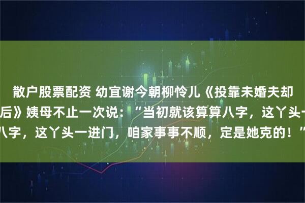 散户股票配资 幼宜谢今朝柳怜儿《投靠未婚夫却被卖，十年后我成了太后》姨母不止一次说：“当初就该算算八字，这丫头一进门，咱家事事不顺，定是她克的！” “太后娘娘