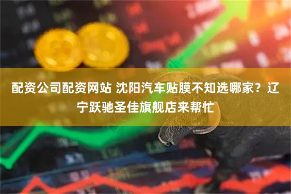 配资公司配资网站 沈阳汽车贴膜不知选哪家？辽宁跃驰圣佳旗舰店来帮忙
